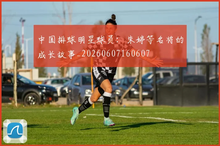 中国排球明星球员：朱婷等名将的成长故事_20260607160607