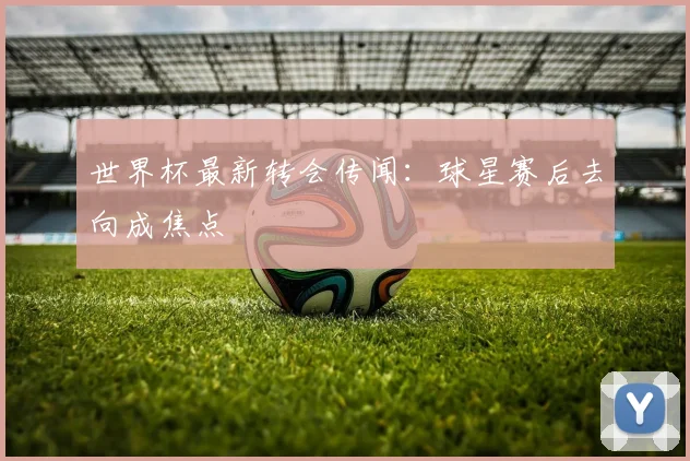 世界杯最新转会传闻：球星赛后去向成焦点