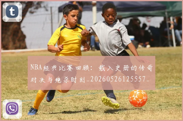 NBA经典比赛回顾：载入史册的传奇对决与绝杀时刻_20260526125557_20260607160232