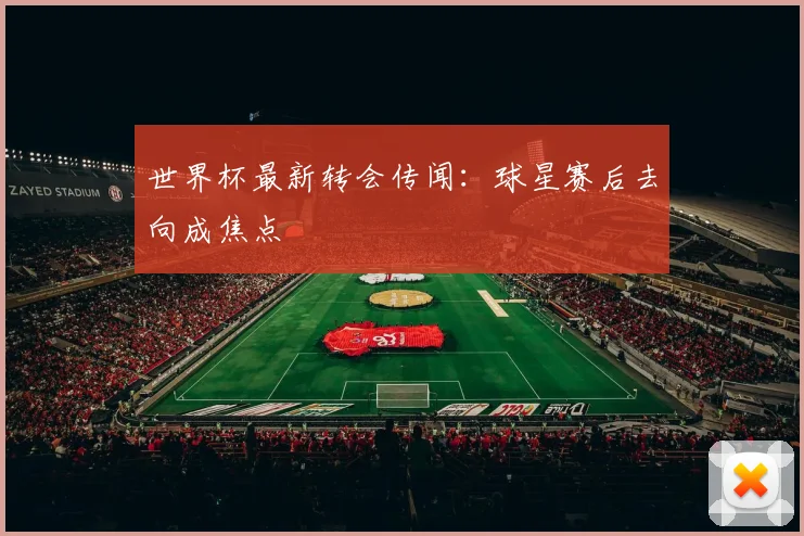 世界杯最新转会传闻：球星赛后去向成焦点